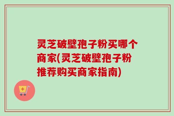 灵芝破壁孢子粉买哪个商家(灵芝破壁孢子粉推荐购买商家指南)-第1张图片-卓越灵芝孢子粉 灵芝破壁孢子粉买哪个商家(灵芝破壁孢子粉推荐购买商家指南)-第1张图片-卓越灵芝孢子粉