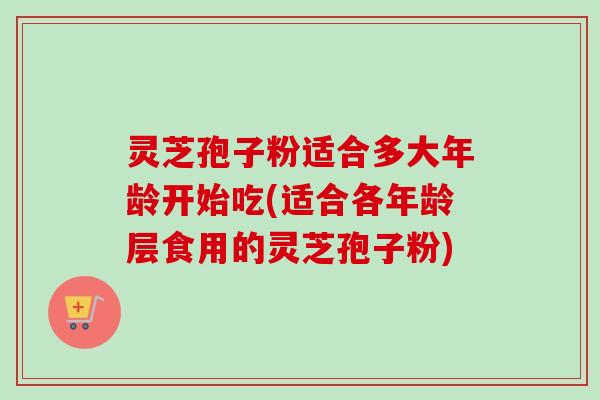 灵芝孢子粉适合多大年龄开始吃(适合各年龄层食用的灵芝孢子粉)-第1张图片-卓越灵芝孢子粉
