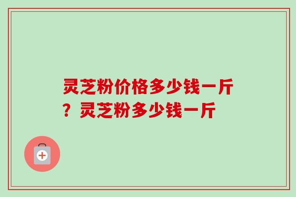 灵芝粉价格多少钱一斤?灵芝粉多少钱一斤-第1张图片-卓越灵芝孢子粉 灵芝粉价格多少钱一斤?灵芝粉多少钱一斤-第1张图片-卓越灵芝孢子粉