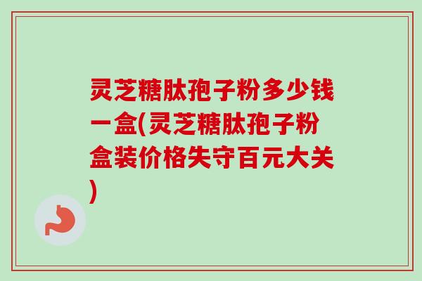 灵芝糖肽孢子粉多少钱一盒(灵芝糖肽孢子粉盒装价格失守百元大关)-第1张图片-卓越灵芝孢子粉 灵芝糖肽孢子粉多少钱一盒(灵芝糖肽孢子粉盒装价格失守百元大关)-第1张图片-卓越灵芝孢子粉