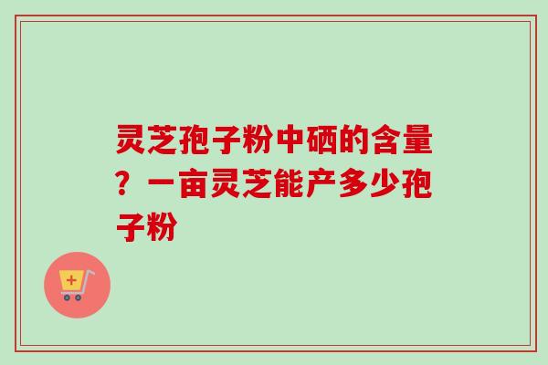 灵芝孢子粉中硒的含量？一亩灵芝能产多少孢子粉-第1张图片-卓越灵芝孢子粉