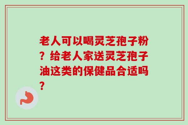 老人可以喝灵芝孢子粉？给老人家送灵芝孢子油这类的保健品合适吗？-第1张图片-卓越灵芝孢子粉