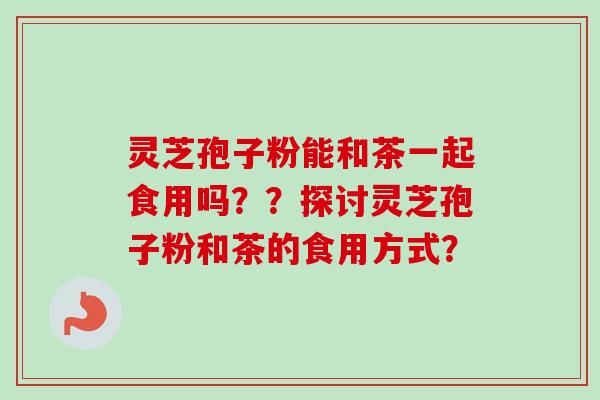 灵芝孢子粉能和茶一起食用吗？？探讨灵芝孢子粉和茶的食用方式？-第1张图片-卓越灵芝孢子粉