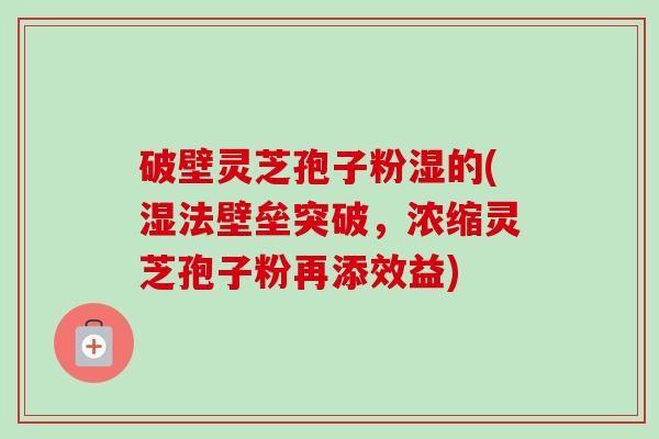 破壁灵芝孢子粉湿的(湿法壁垒突破,浓缩灵芝孢子粉再添效益)-第1张图片-卓越灵芝孢子粉 破壁灵芝孢子粉湿的(湿法壁垒突破,浓缩灵芝孢子粉再添效益)-第1张图片-卓越灵芝孢子粉