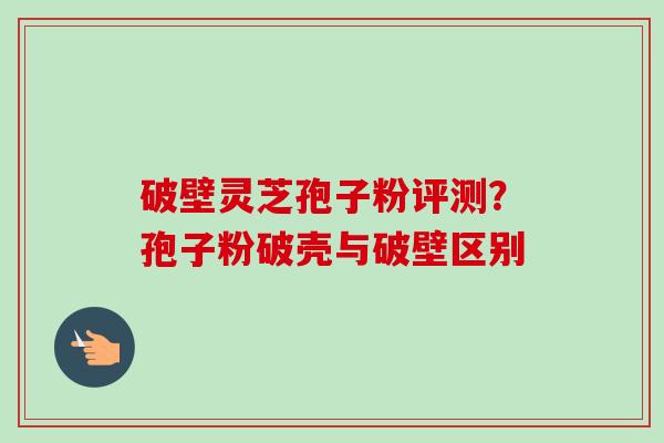 破壁灵芝孢子粉评测？孢子粉破壳与破壁区别-第1张图片-卓越灵芝孢子粉