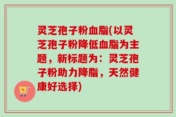 灵芝孢子粉血脂(以灵芝孢子粉降低血脂为主题,新标题为:灵芝孢子粉助力降脂,天然健康好选择)-第1张图片-卓越灵芝孢子粉 灵芝孢子粉血脂(以灵芝孢子粉降低血脂为主题,新标题为:灵芝孢子粉助力降脂,天然健康好选择)-第1张图片-卓越灵芝孢子粉