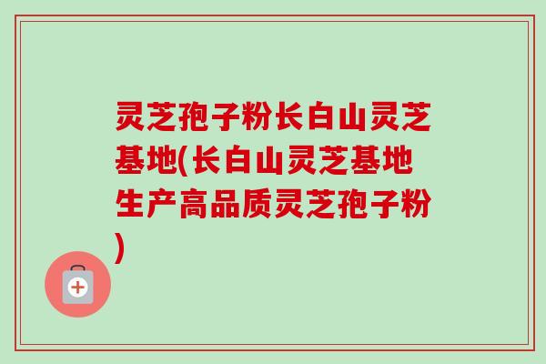 灵芝孢子粉长白山灵芝基地(长白山灵芝基地生产高品质灵芝孢子粉)-第1张图片-卓越灵芝孢子粉 灵芝孢子粉长白山灵芝基地(长白山灵芝基地生产高品质灵芝孢子粉)-第1张图片-卓越灵芝孢子粉