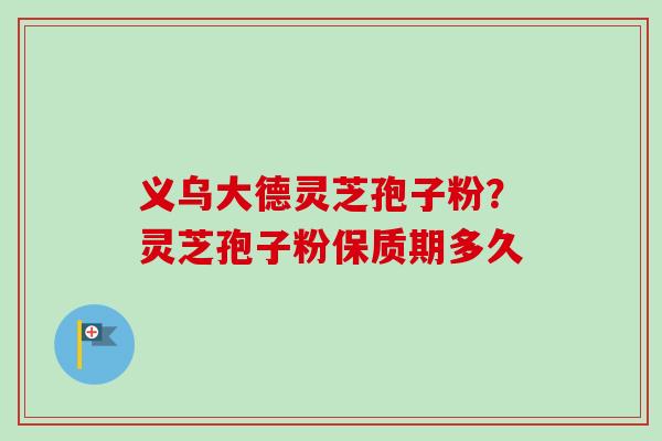 义乌大德灵芝孢子粉?灵芝孢子粉保质期多久-第1张图片-卓越灵芝孢子粉 义乌大德灵芝孢子粉?灵芝孢子粉保质期多久-第1张图片-卓越灵芝孢子粉