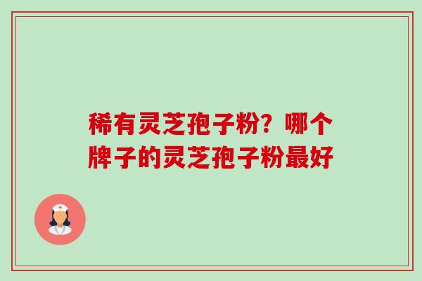 稀有灵芝孢子粉？哪个牌子的灵芝孢子粉最好-第1张图片-卓越灵芝孢子粉