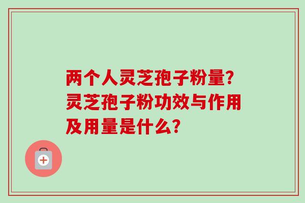 两个人灵芝孢子粉量?灵芝孢子粉功效与作用及用量是什么?-第1张图片-卓越灵芝孢子粉 两个人灵芝孢子粉量?灵芝孢子粉功效与作用及用量是什么?-第1张图片-卓越灵芝孢子粉