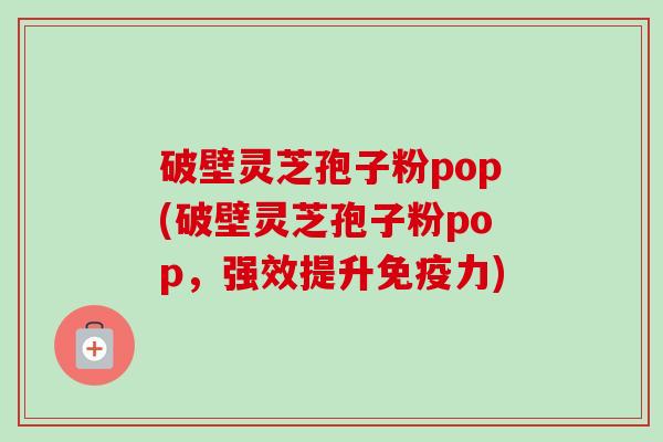 破壁灵芝孢子粉pop(破壁灵芝孢子粉pop，强效提升免疫力)-第1张图片-卓越灵芝孢子粉