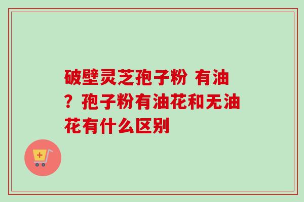 破壁灵芝孢子粉 有油？孢子粉有油花和无油花有什么区别-第1张图片-卓越灵芝孢子粉