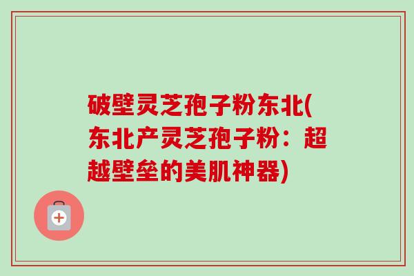 破壁灵芝孢子粉东北(东北产灵芝孢子粉：超越壁垒的美肌神器)-第1张图片-卓越灵芝孢子粉