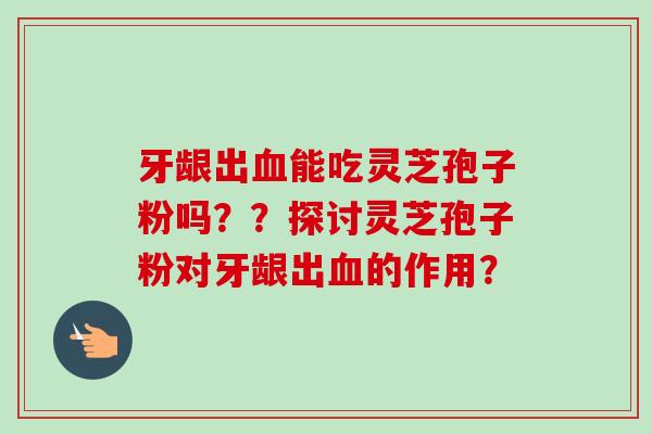 牙龈出血能吃灵芝孢子粉吗？？探讨灵芝孢子粉对牙龈出血的作用？-第1张图片-卓越灵芝孢子粉