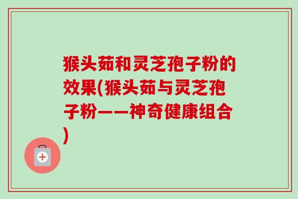 猴头茹和灵芝孢子粉的效果(猴头茹与灵芝孢子粉——神奇健康组合)-第1张图片-卓越灵芝孢子粉 猴头茹和灵芝孢子粉的效果(猴头茹与灵芝孢子粉——神奇健康组合)-第1张图片-卓越灵芝孢子粉