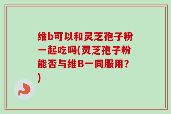 维b可以和灵芝孢子粉一起吃吗(灵芝孢子粉能否与维B一同服用?)-第1张图片-卓越灵芝孢子粉 维b可以和灵芝孢子粉一起吃吗(灵芝孢子粉能否与维B一同服用?)-第1张图片-卓越灵芝孢子粉