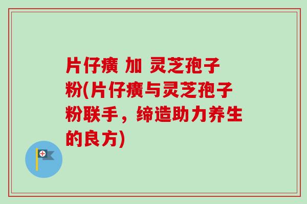 片仔癀 加 灵芝孢子粉(片仔癀与灵芝孢子粉联手，缔造助力养生的良方)-第1张图片-卓越灵芝孢子粉