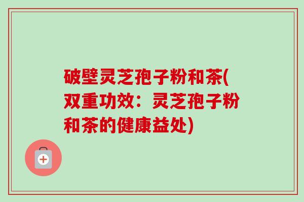 破壁灵芝孢子粉和茶(双重功效:灵芝孢子粉和茶的健康益处)-第1张图片-卓越灵芝孢子粉 破壁灵芝孢子粉和茶(双重功效:灵芝孢子粉和茶的健康益处)-第1张图片-卓越灵芝孢子粉