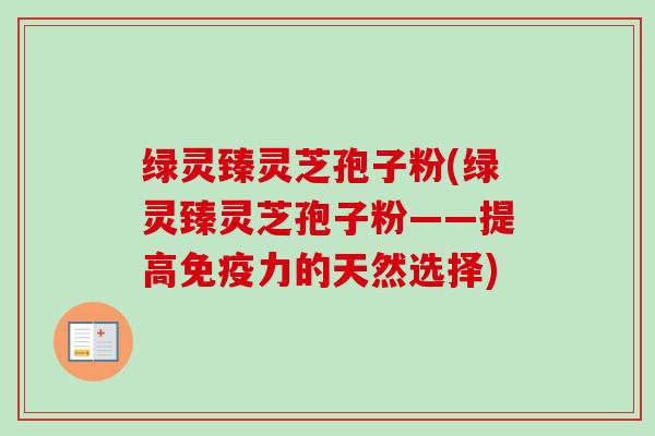 绿灵臻灵芝孢子粉(绿灵臻灵芝孢子粉——提高免疫力的天然选择)-第1张图片-卓越灵芝孢子粉 绿灵臻灵芝孢子粉(绿灵臻灵芝孢子粉——提高免疫力的天然选择)-第1张图片-卓越灵芝孢子粉