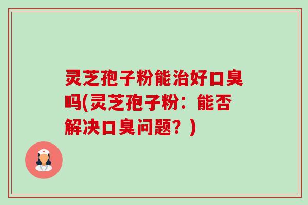 灵芝孢子粉能治好口臭吗(灵芝孢子粉:能否解决口臭问题?)-第1张图片-卓越灵芝孢子粉 灵芝孢子粉能治好口臭吗(灵芝孢子粉:能否解决口臭问题?)-第1张图片-卓越灵芝孢子粉