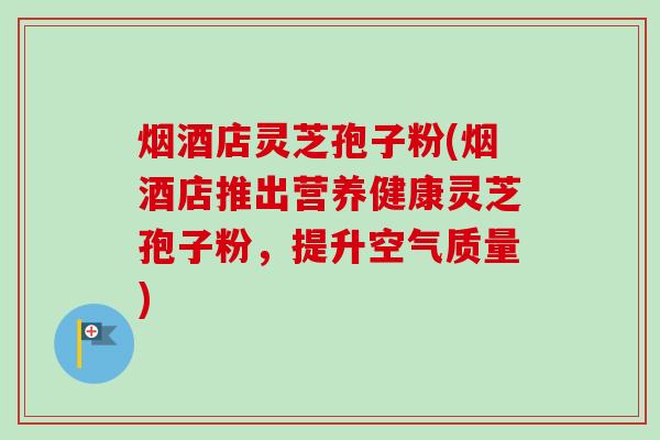 烟酒店灵芝孢子粉(烟酒店推出营养健康灵芝孢子粉,提升空气质量)-第1张图片-卓越灵芝孢子粉 烟酒店灵芝孢子粉(烟酒店推出营养健康灵芝孢子粉,提升空气质量)-第1张图片-卓越灵芝孢子粉