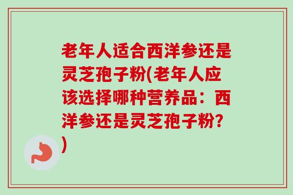 老年人适合西洋参还是灵芝孢子粉(老年人应该选择哪种营养品：西洋参还是灵芝孢子粉？)-第1张图片-卓越灵芝孢子粉