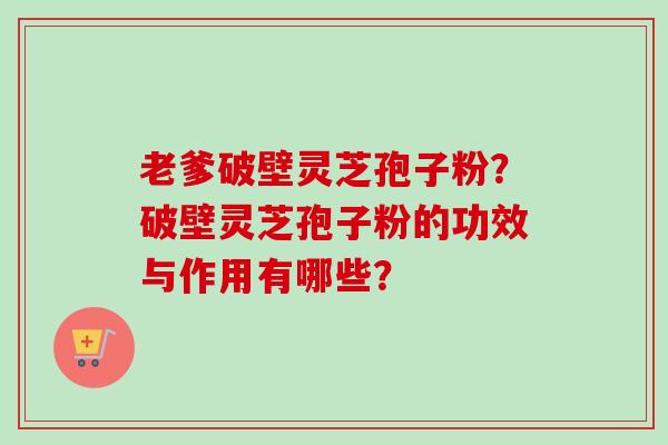 老爹破壁灵芝孢子粉？破壁灵芝孢子粉的功效与作用有哪些？-第1张图片-卓越灵芝孢子粉