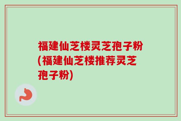 福建仙芝楼灵芝孢子粉(福建仙芝楼推荐灵芝孢子粉)-第1张图片-卓越灵芝孢子粉