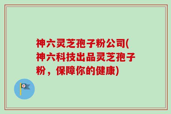 神六灵芝孢子粉公司(神六科技出品灵芝孢子粉,保障你的健康)-第1张图片-卓越灵芝孢子粉 神六灵芝孢子粉公司(神六科技出品灵芝孢子粉,保障你的健康)-第1张图片-卓越灵芝孢子粉
