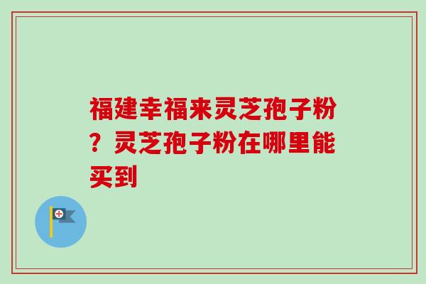 福建幸福来灵芝孢子粉？灵芝孢子粉在哪里能买到-第1张图片-卓越灵芝孢子粉