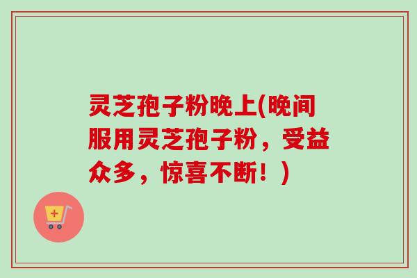 灵芝孢子粉晚上(晚间服用灵芝孢子粉，受益众多，惊喜不断！)-第1张图片-卓越灵芝孢子粉