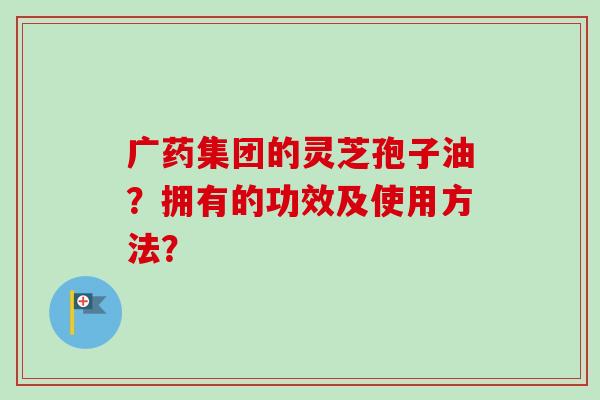 广药集团的灵芝孢子油?拥有的功效及使用方法?-第1张图片-卓越灵芝孢子粉 广药集团的灵芝孢子油?拥有的功效及使用方法?-第1张图片-卓越灵芝孢子粉