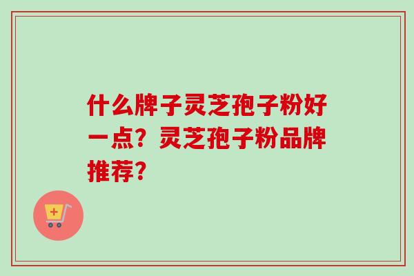 什么牌子灵芝孢子粉好一点？灵芝孢子粉品牌推荐？-第1张图片-卓越灵芝孢子粉