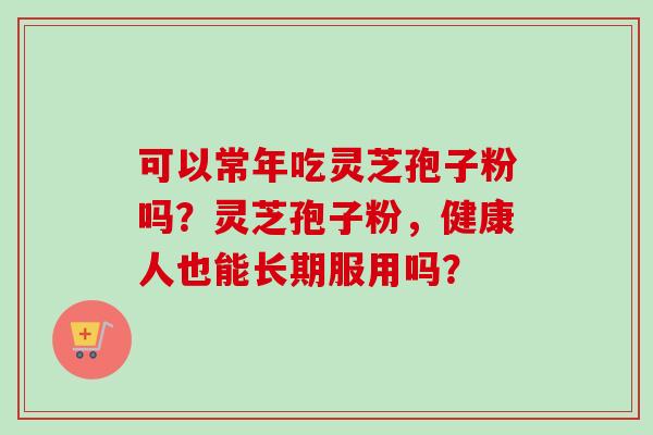 可以常年吃灵芝孢子粉吗？灵芝孢子粉，健康人也能长期服用吗？-第1张图片-卓越灵芝孢子粉