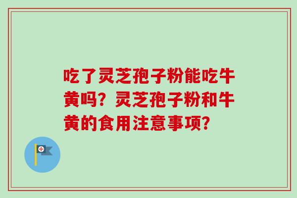 吃了灵芝孢子粉能吃牛黄吗?灵芝孢子粉和牛黄的食用注意事项?-第1张图片-卓越灵芝孢子粉 吃了灵芝孢子粉能吃牛黄吗?灵芝孢子粉和牛黄的食用注意事项?-第1张图片-卓越灵芝孢子粉