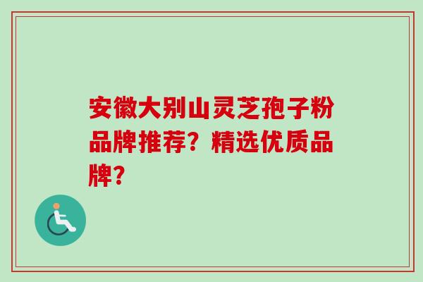 安徽大别山灵芝孢子粉品牌推荐？精选优质品牌？-第1张图片-卓越灵芝孢子粉