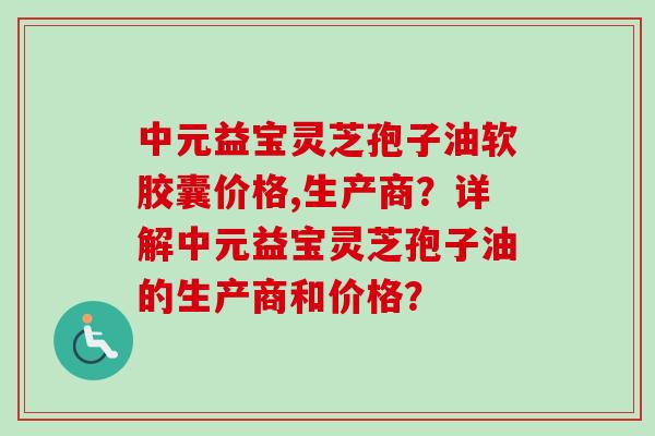 中元益宝灵芝孢子油软胶囊价格,生产商？详解中元益宝灵芝孢子油的生产商和价格？-第1张图片-卓越灵芝孢子粉