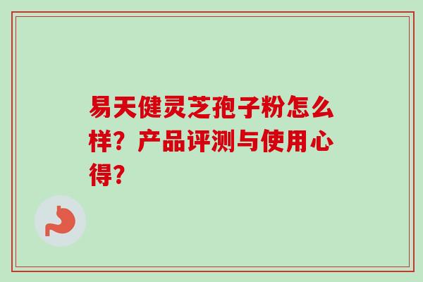 易天健灵芝孢子粉怎么样？产品评测与使用心得？-第1张图片-卓越灵芝孢子粉