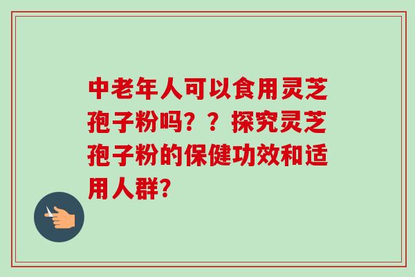 中老年人可以食用灵芝孢子粉吗？？探究灵芝孢子粉的保健功效和适用人群？-第1张图片-卓越灵芝孢子粉