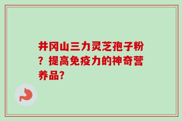 井冈山三力灵芝孢子粉？提高免疫力的神奇营养品？-第1张图片-卓越灵芝孢子粉