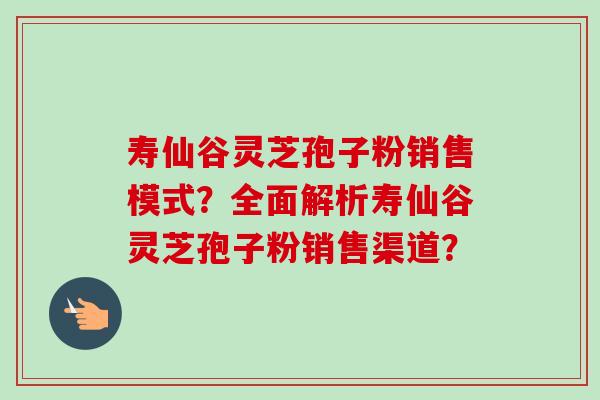 寿仙谷灵芝孢子粉销售模式?全面解析寿仙谷灵芝孢子粉销售渠道?-第1张图片-卓越灵芝孢子粉 寿仙谷灵芝孢子粉销售模式?全面解析寿仙谷灵芝孢子粉销售渠道?-第1张图片-卓越灵芝孢子粉