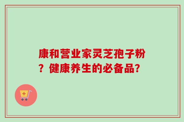 康和营业家灵芝孢子粉?健康养生的必备品?-第1张图片-卓越灵芝孢子粉 康和营业家灵芝孢子粉?健康养生的必备品?-第1张图片-卓越灵芝孢子粉