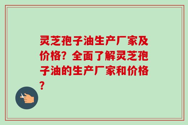 灵芝孢子油生产厂家及价格？全面了解灵芝孢子油的生产厂家和价格？-第1张图片-卓越灵芝孢子粉
