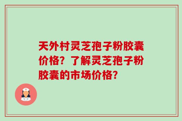天外村灵芝孢子粉胶囊价格？了解灵芝孢子粉胶囊的市场价格？-第1张图片-卓越灵芝孢子粉
