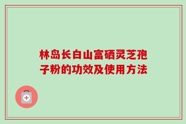 林岛长白山富硒灵芝孢子粉的功效及使用方法-第1张图片-卓越灵芝孢子粉 林岛长白山富硒灵芝孢子粉的功效及使用方法-第1张图片-卓越灵芝孢子粉