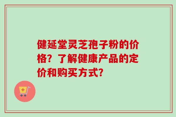 健延堂灵芝孢子粉的价格?了解健康产品的定价和购买方式?-第1张图片-卓越灵芝孢子粉 健延堂灵芝孢子粉的价格?了解健康产品的定价和购买方式?-第1张图片-卓越灵芝孢子粉