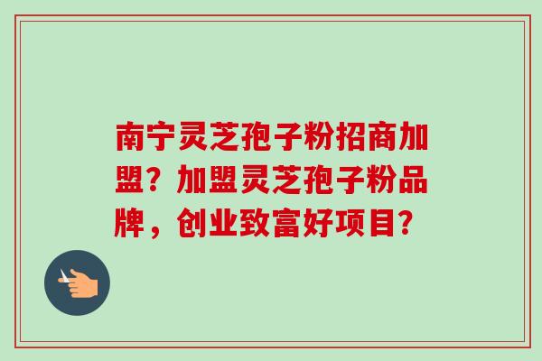 南宁灵芝孢子粉招商加盟？加盟灵芝孢子粉品牌，创业致富好项目？-第1张图片-卓越灵芝孢子粉