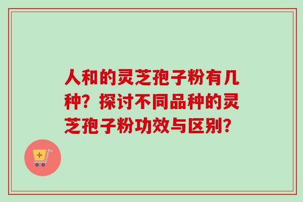 人和的灵芝孢子粉有几种？探讨不同品种的灵芝孢子粉功效与区别？-第1张图片-卓越灵芝孢子粉