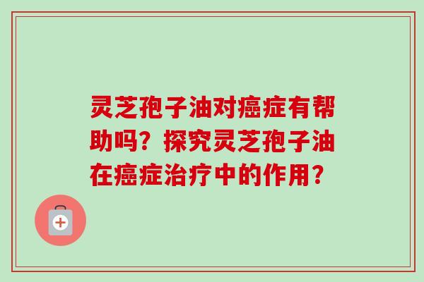 灵芝孢子油对癌症有帮助吗？探究灵芝孢子油在癌症治疗中的作用？-第1张图片-卓越灵芝孢子粉