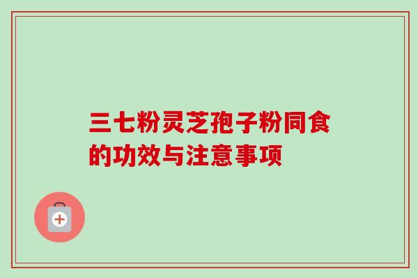 三七粉灵芝孢子粉同食的功效与注意事项-第1张图片-卓越灵芝孢子粉 三七粉灵芝孢子粉同食的功效与注意事项-第1张图片-卓越灵芝孢子粉